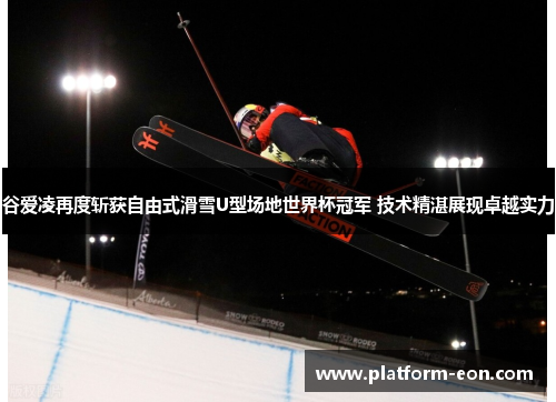 谷爱凌再度斩获自由式滑雪U型场地世界杯冠军 技术精湛展现卓越实力