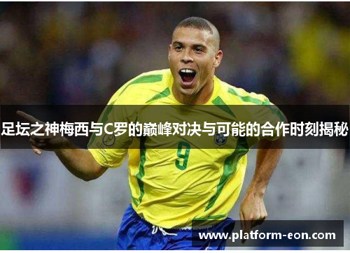 足坛之神梅西与C罗的巅峰对决与可能的合作时刻揭秘