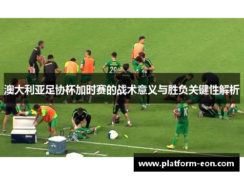 澳大利亚足协杯加时赛的战术意义与胜负关键性解析