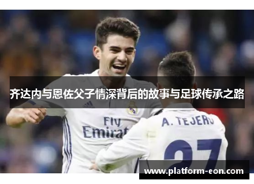 齐达内与恩佐父子情深背后的故事与足球传承之路